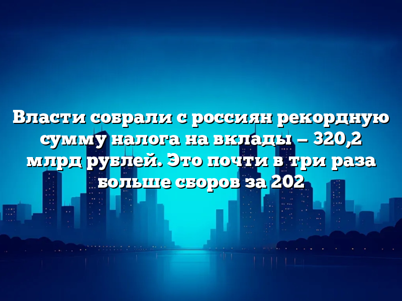 Власти собрали с россиян рекордную сумму налога на вклады — 320,2 млрд рублей. Это почти в три раза больше сборов за 202