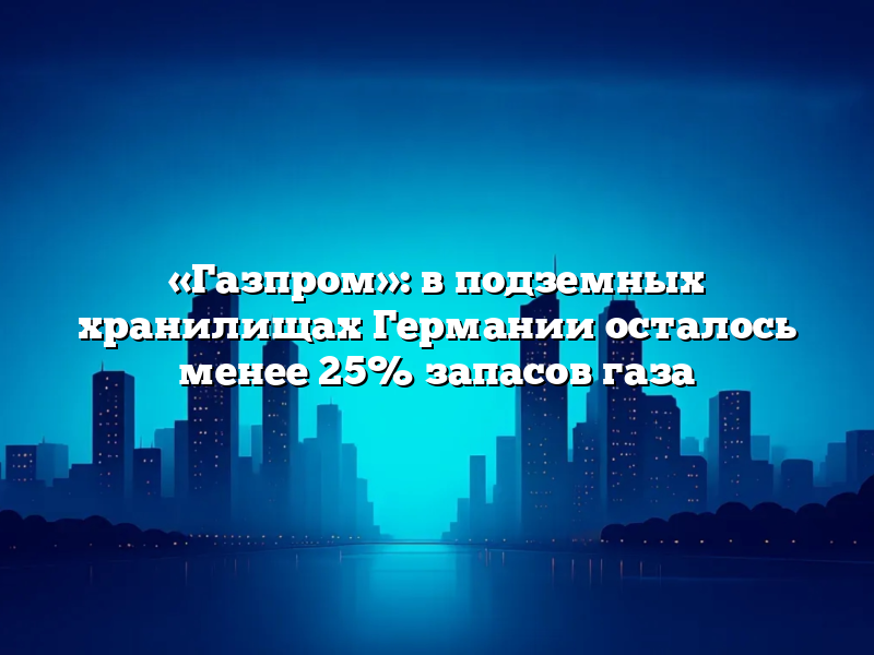 «Газпром»: в подземных хранилищах Германии осталось менее 25% запасов газа