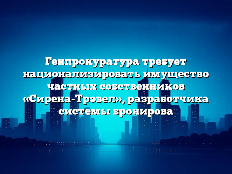 Генпрокуратура требует национализировать имущество частных собственников «Сирена-Трэвел», разработчика системы бронирова