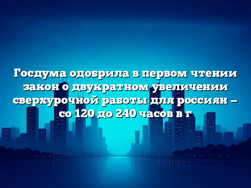 Госдума одобрила в первом чтении закон о двукратном увеличении сверхурочной работы для россиян — со 120 до 240 часов в г