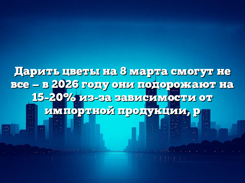 Дарить цветы на 8 марта смогут не все — в 2026 году они подорожают на 15–20% из-за зависимости от импортной продукции, р