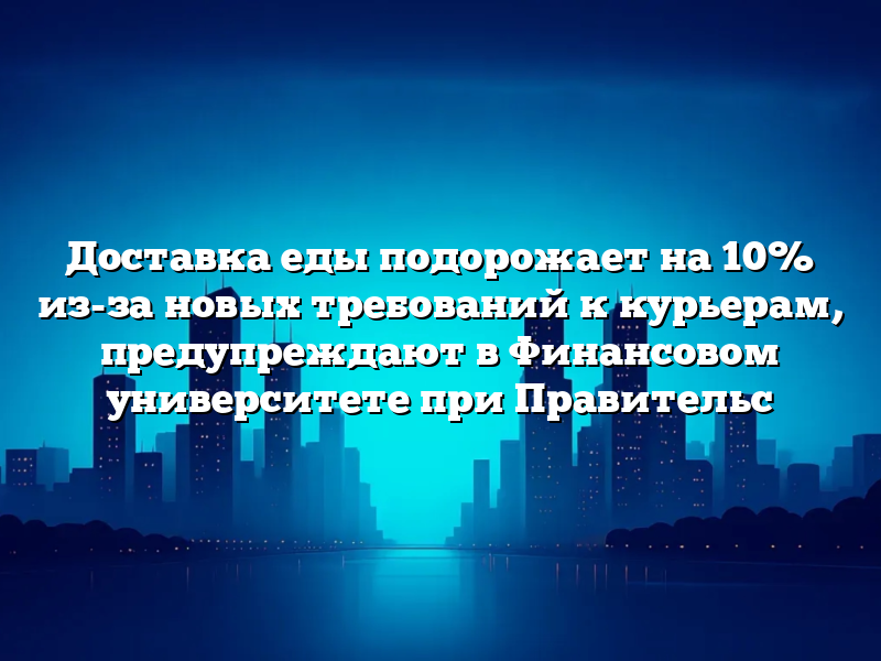 Доставка еды подорожает на 10% из-за новых требований к курьерам, предупреждают в Финансовом университете при Правительс