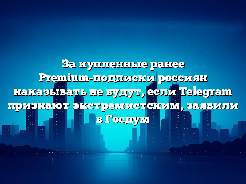 За купленные ранее Premium-подписки россиян наказывать не будут, если Telegram признают экстремистским, заявили в Госдум