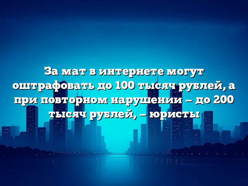 За мат в интернете могут оштрафовать до 100 тысяч рублей, а при повторном нарушении — до 200 тысяч рублей, — юристы