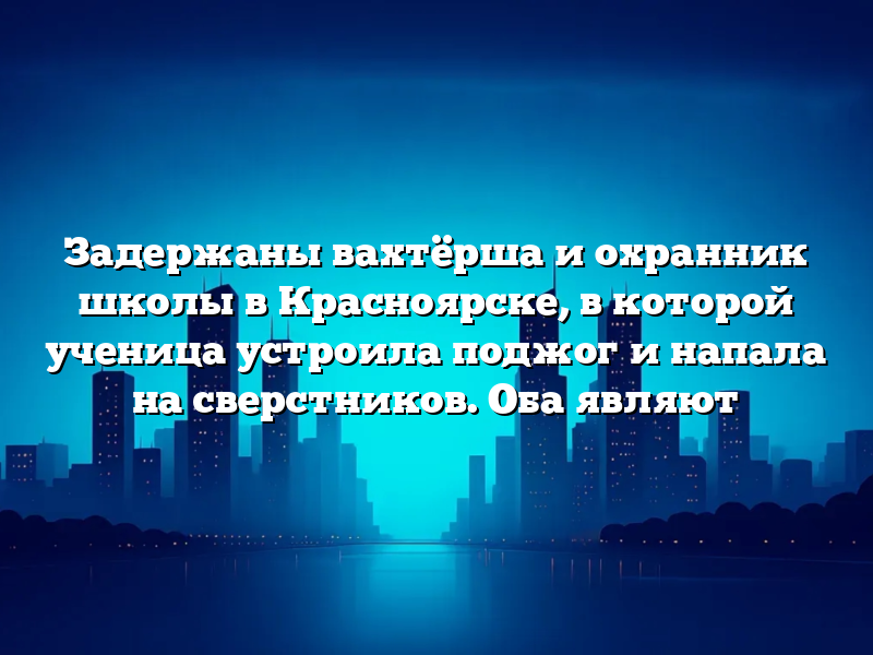 Задержаны вахтёрша и охранник школы в Красноярске, в которой ученица устроила поджог и напала на сверстников. Оба являют