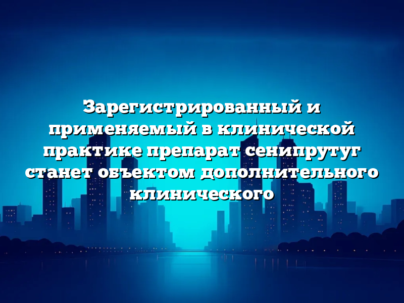 Зарегистрированный и применяемый в клинической практике препарат сенипрутуг станет объектом дополнительного клинического