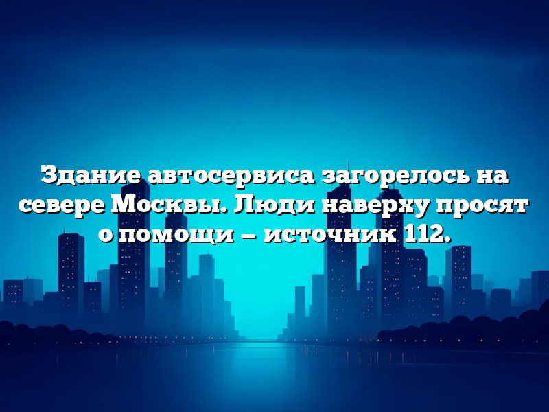 Здание автосервиса загорелось на севере Москвы. Люди наверху просят о помощи — источник 112.