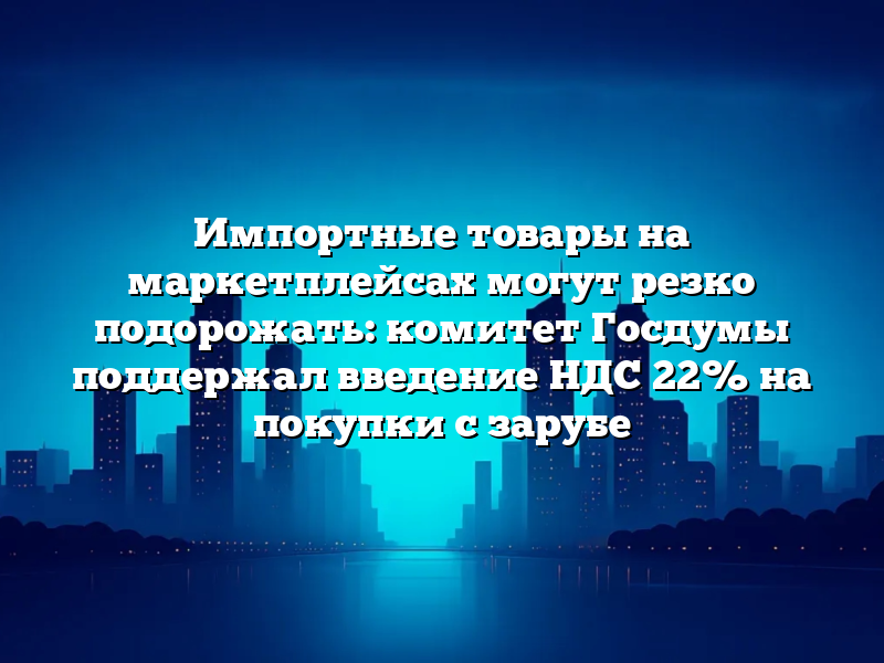 Импортные товары на маркетплейсах могут резко подорожать: комитет Госдумы поддержал введение НДС 22% на покупки с зарубе