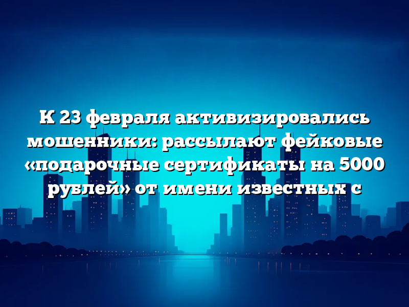 К 23 февраля активизировались мошенники: рассылают фейковые «подарочные сертификаты на 5000 рублей» от имени известных с