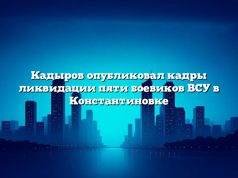 Кадыров опубликовал кадры ликвидации пяти боевиков ВСУ в Константиновке
