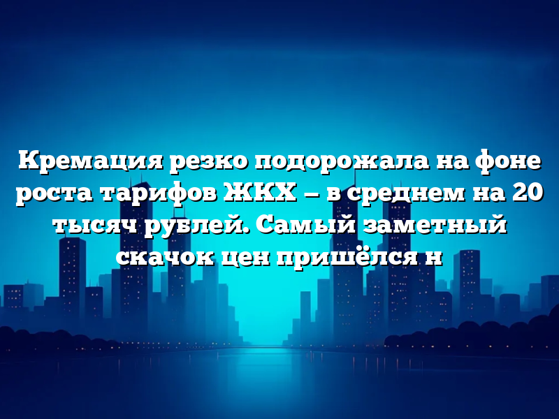 Кремация резко подорожала на фоне роста тарифов ЖКХ — в среднем на 20 тысяч рублей. Самый заметный скачок цен пришёлся н
