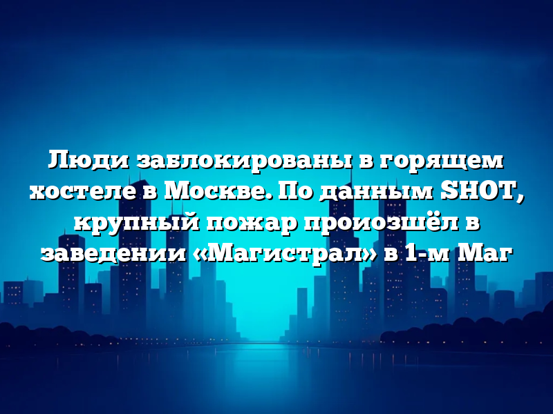 Люди заблокированы в горящем хостеле в Москве. По данным SHOT, крупный пожар проиозшёл в заведении «Магистрал» в 1-м Маг
