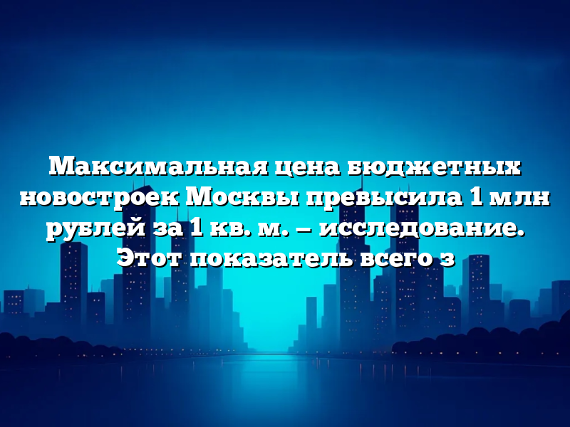 Максимальная цена бюджетных новостроек Москвы превысила 1 млн рублей за 1 кв. м. — исследование. Этот показатель всего з