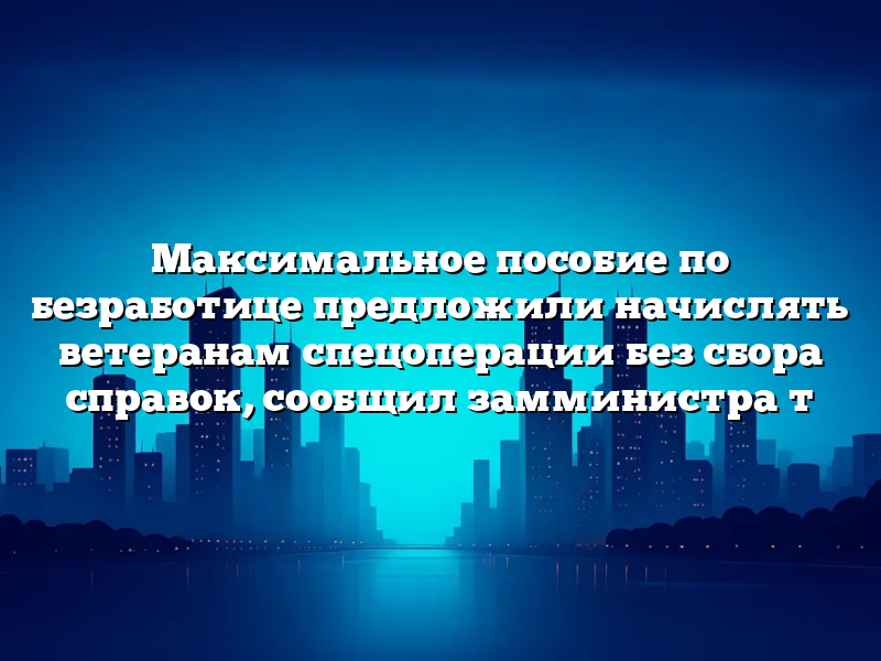 Максимальное пособие по безработице предложили начислять ветеранам спецоперации без сбора справок, сообщил замминистра т