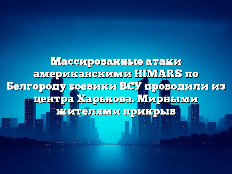 Массированные атаки американскими HIMARS по Белгороду боевики ВСУ проводили из центра Харькова. Мирными жителями прикрыв