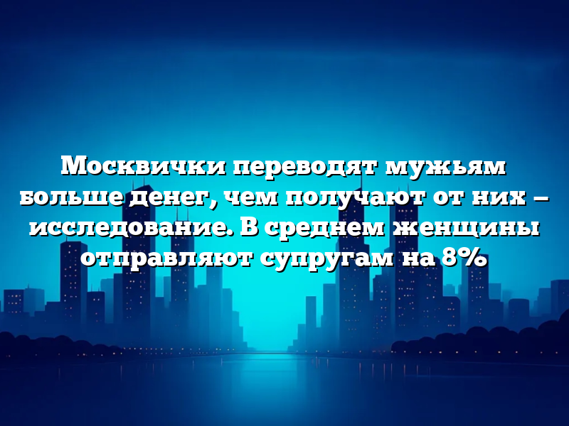 Москвички переводят мужьям больше денег, чем получают от них — исследование. В среднем женщины отправляют супругам на 8%