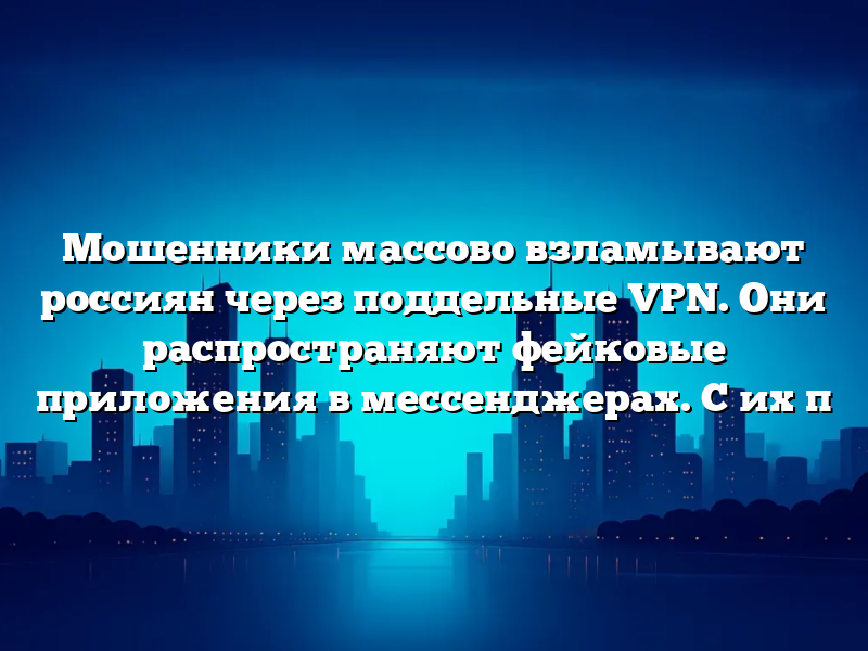 Мошенники массово взламывают россиян через поддельные VPN. Они распространяют фейковые приложения в мессенджерах. С их п