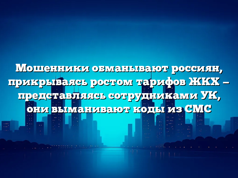 Мошенники обманывают россиян, прикрываясь ростом тарифов ЖКХ — представляясь сотрудниками УК, они выманивают коды из СМС