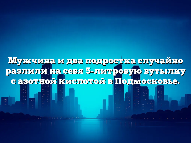 Мужчина и два подростка случайно разлили на себя 5-литровую бутылку с азотной кислотой в Подмосковье.