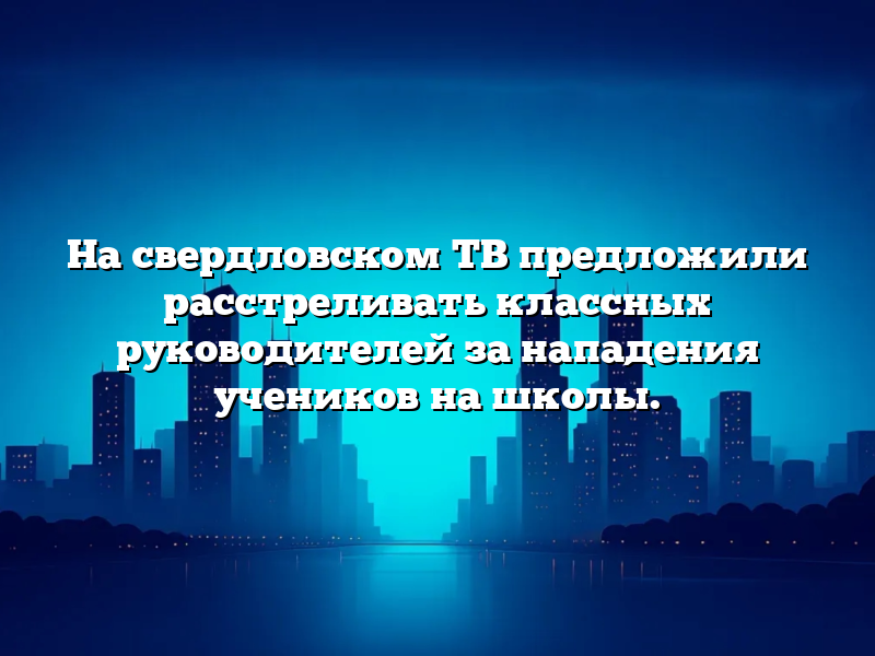 На свердловском ТВ предложили расстреливать классных руководителей за нападения учеников на школы.