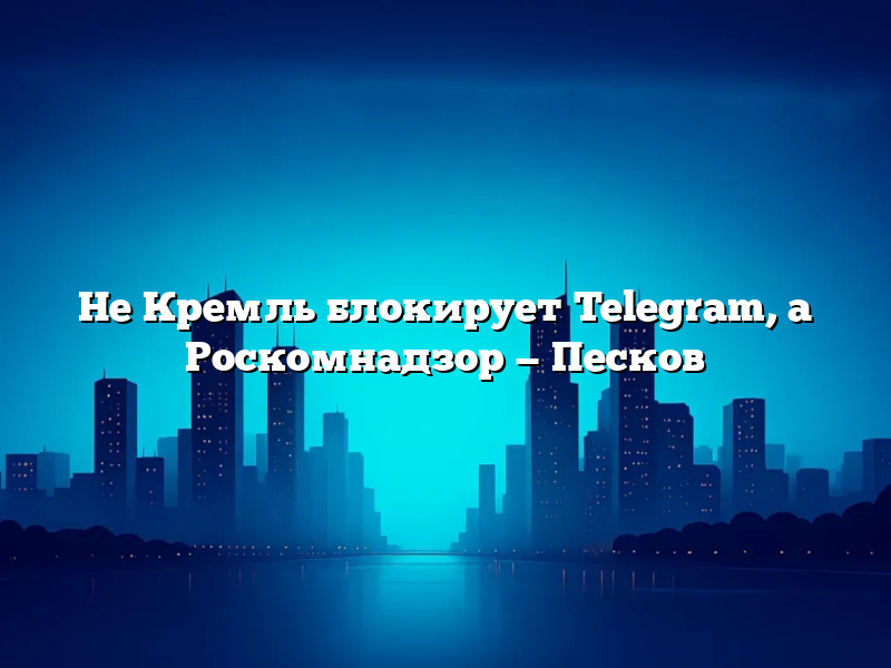 Не Кремль блокирует Telegram, а Роскомнадзор — Песков