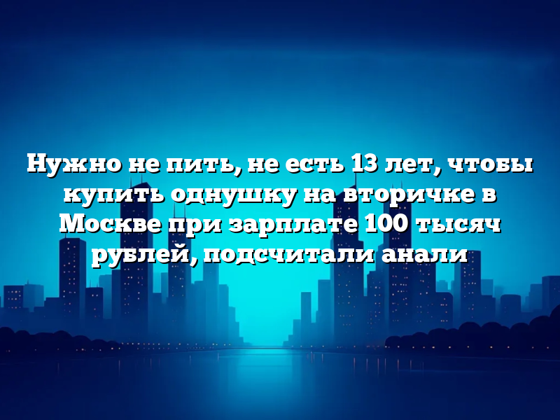 Нужно не пить, не есть 13 лет, чтобы купить однушку на вторичке в Москве при зарплате 100 тысяч рублей, подсчитали анали