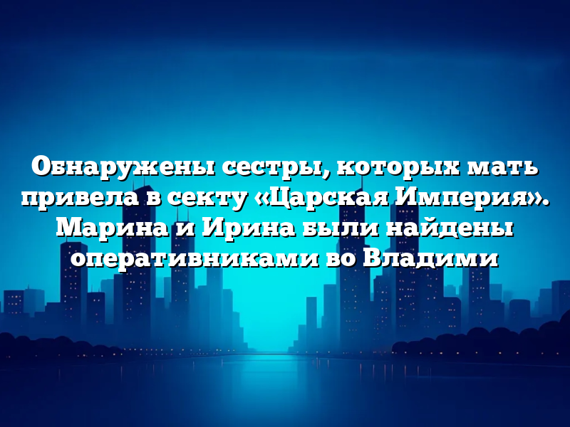Обнаружены сестры, которых мать привела в секту «Царская Империя». Марина и Ирина были найдены оперативниками во Владими
