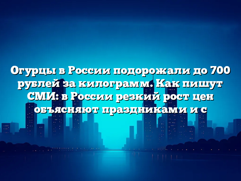 Огурцы в России подорожали до 700 рублей за килограмм. Как пишут СМИ: в России резкий рост цен объясняют праздниками и с