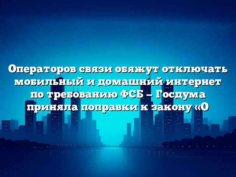 Операторов связи обяжут отключать мобильный и домашний интернет по требованию ФСБ — Госдума приняла поправки к закону «О