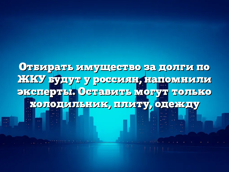 Отбирать имущество за долги по ЖКУ будут у россиян, напомнили эксперты. Оставить могут только холодильник, плиту, одежду