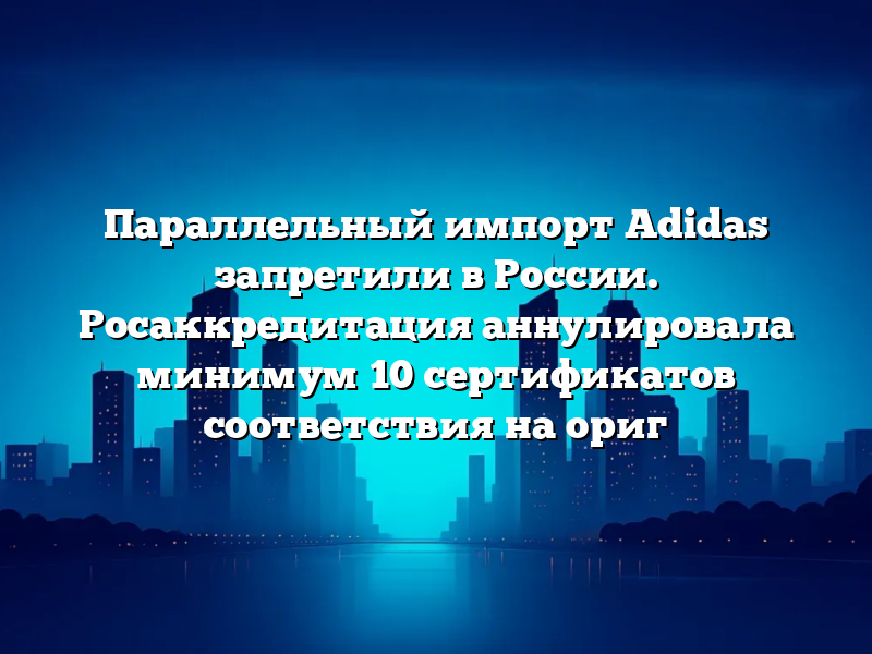 Параллельный импорт Adidas запретили в России. Росаккредитация аннулировала минимум 10 сертификатов соответствия на ориг