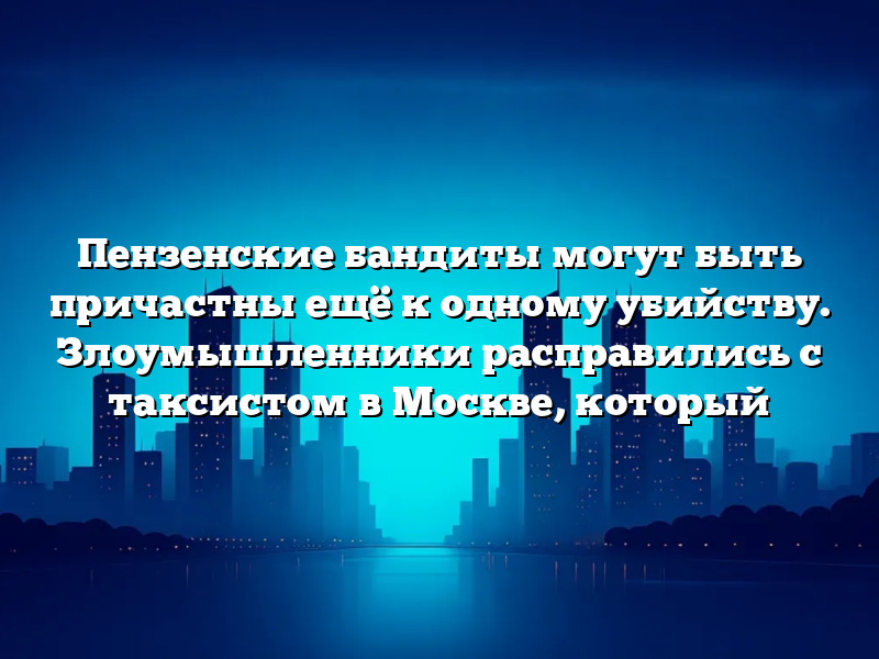 Пензенские бандиты могут быть причастны ещё к одному убийству. Злоумышленники расправились с таксистом в Москве, который