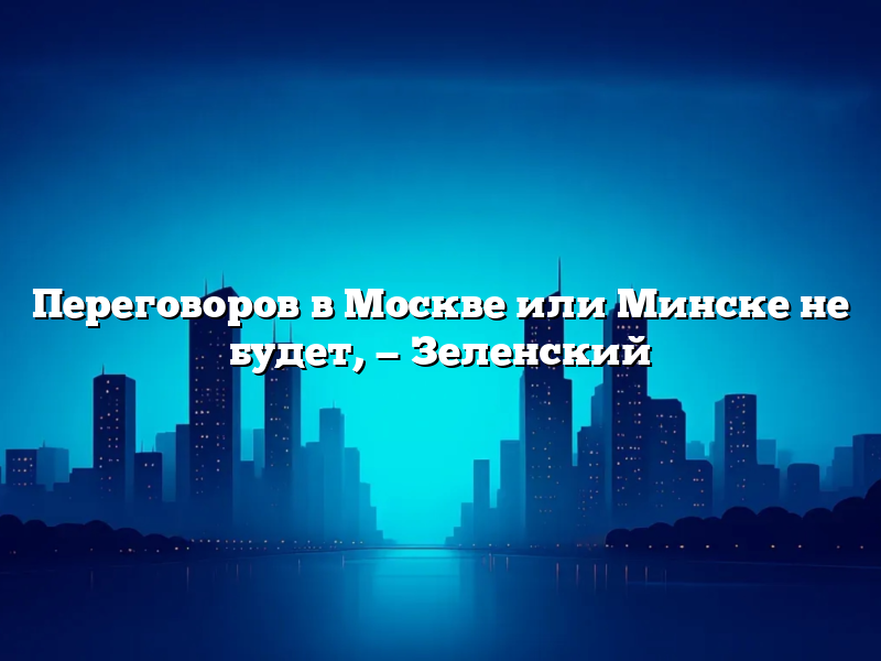 Переговоров в Москве или Минске не будет, — Зеленский