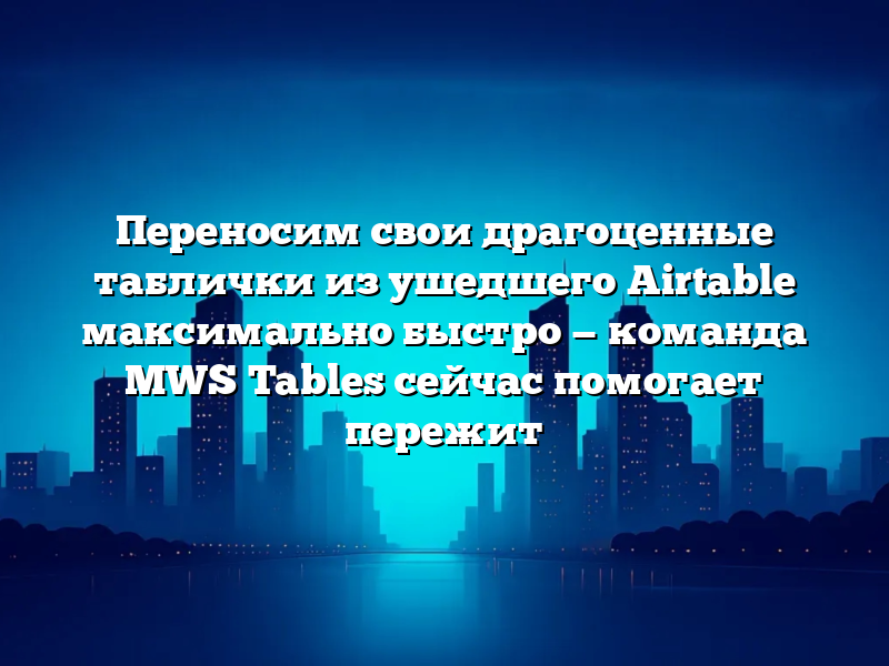 Переносим свои драгоценные таблички из ушедшего Airtable максимально быстро — команда MWS Tables сейчас помогает пережит