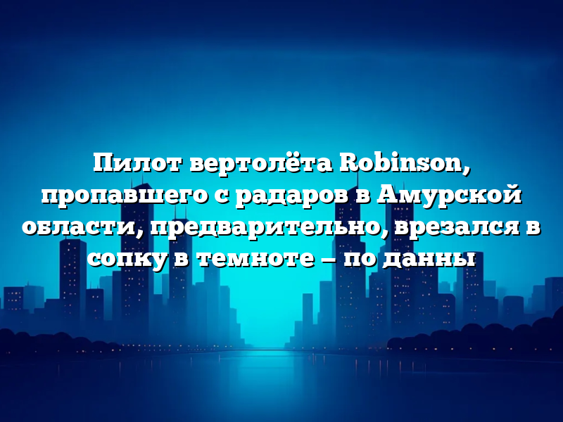 Пилот вертолёта Robinson, пропавшего с радаров в Амурской области, предварительно, врезался в сопку в темноте — по данны