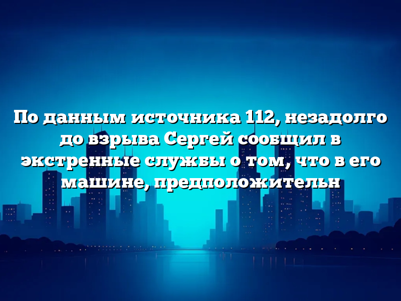 По данным источника 112, незадолго до взрыва Сергей сообщил в экстренные службы о том, что в его машине, предположительн