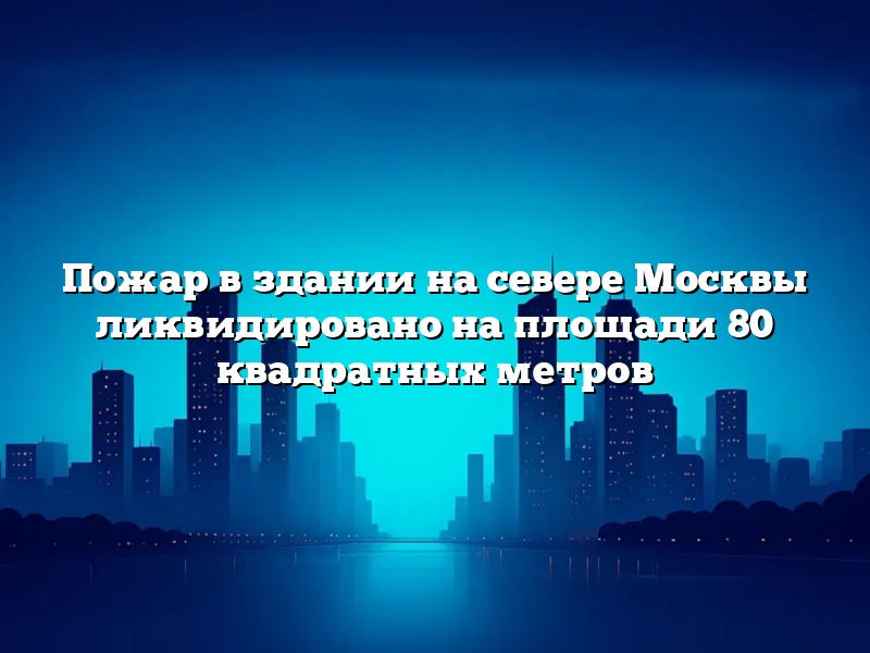 Пожар в здании на севере Москвы ликвидировано на площади 80 квадратных метров