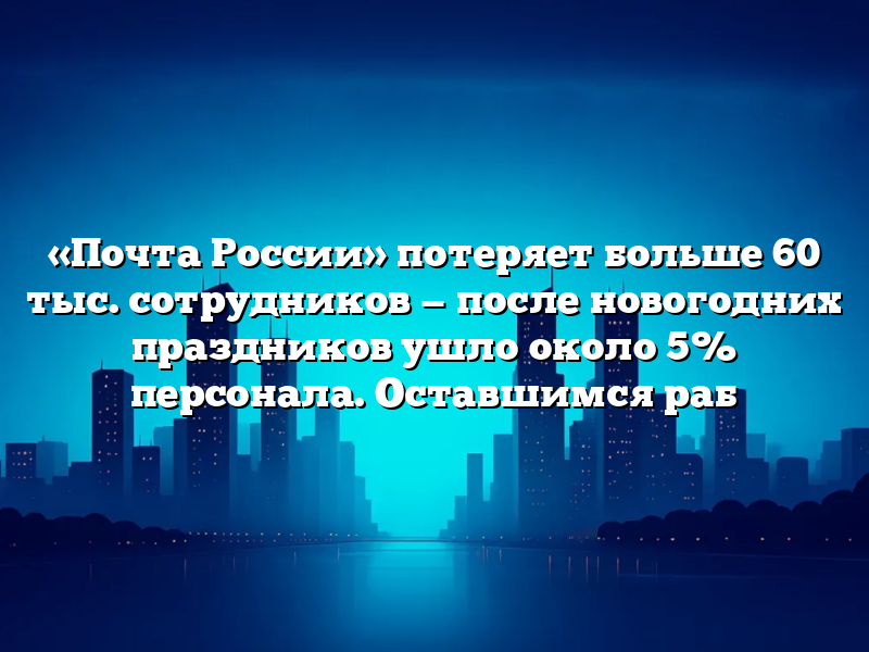 «Почта России» потеряет больше 60 тыс. сотрудников — после новогодних праздников ушло около 5% персонала. Оставшимся раб