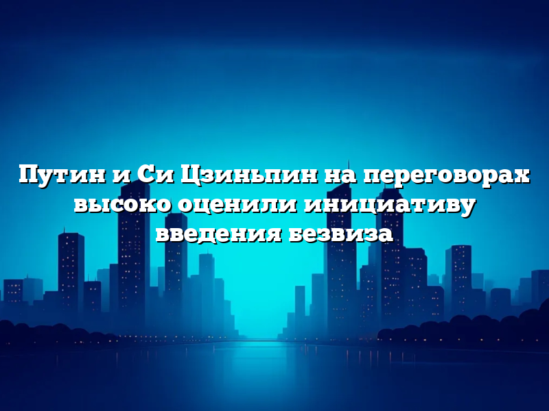Путин и Си Цзиньпин на переговорах высоко оценили инициативу введения безвиза