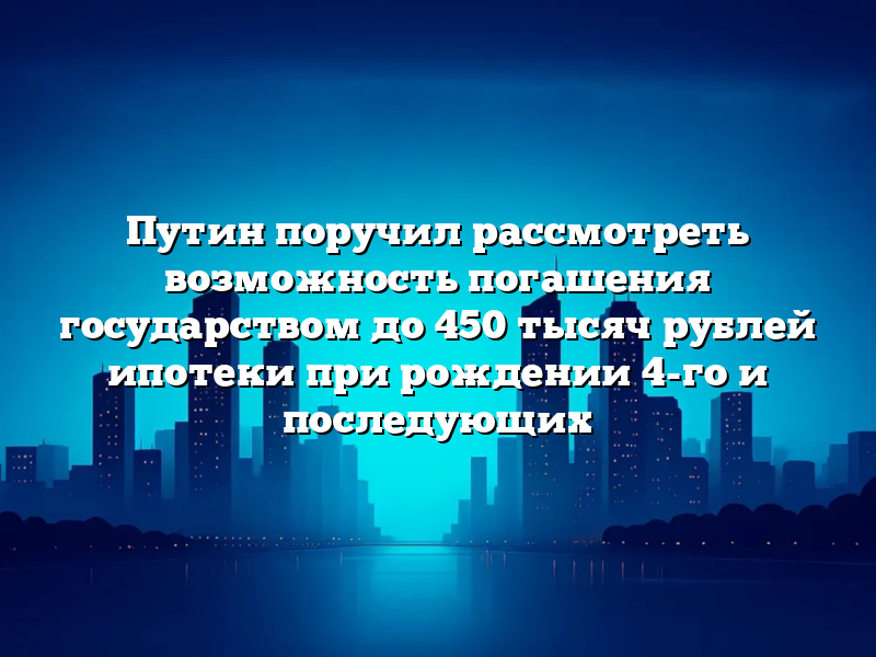Путин поручил рассмотреть возможность погашения государством до 450 тысяч рублей ипотеки при рождении 4-го и последующих