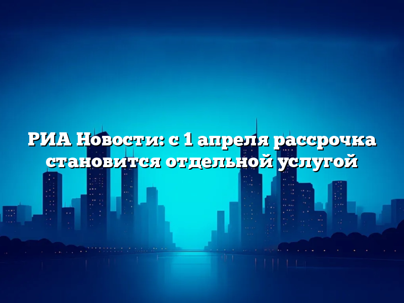 РИА Новости: с 1 апреля рассрочка становится отдельной услугой