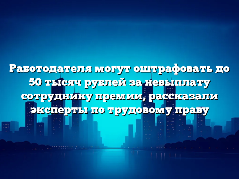 Работодателя могут оштрафовать до 50 тысяч рублей за невыплату сотруднику премии, рассказали эксперты по трудовому праву