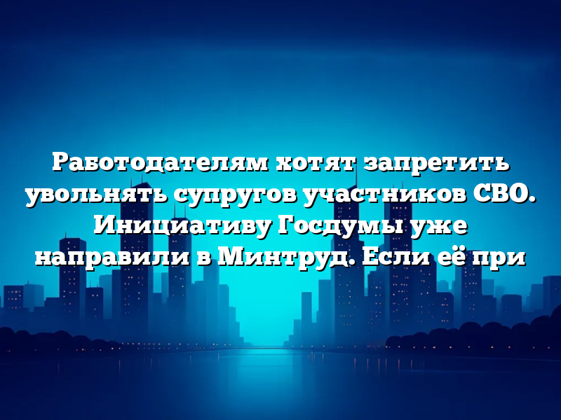 Работодателям хотят запретить увольнять супругов участников СВО. Инициативу Госдумы уже направили в Минтруд. Если её при