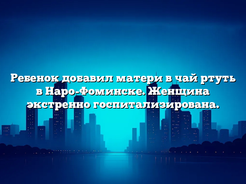 Ребенок добавил матери в чай ртуть в Наро-Фоминске. Женщина экстренно госпитализирована.