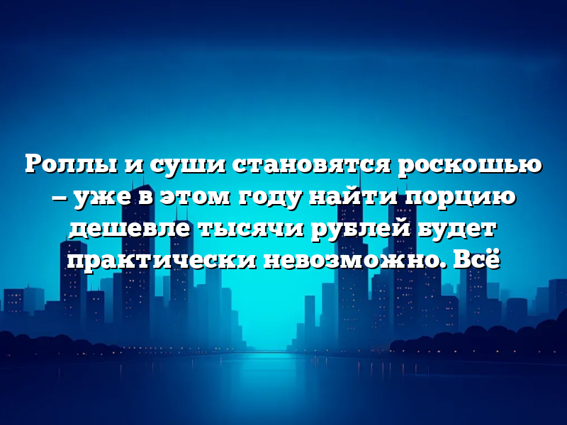 Роллы и суши становятся роскошью — уже в этом году найти порцию дешевле тысячи рублей будет практически невозможно. Всё