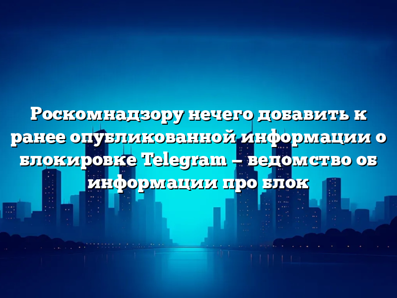 Роскомнадзору нечего добавить к ранее опубликованной информации о блокировке Telegram — ведомство об информации про блок