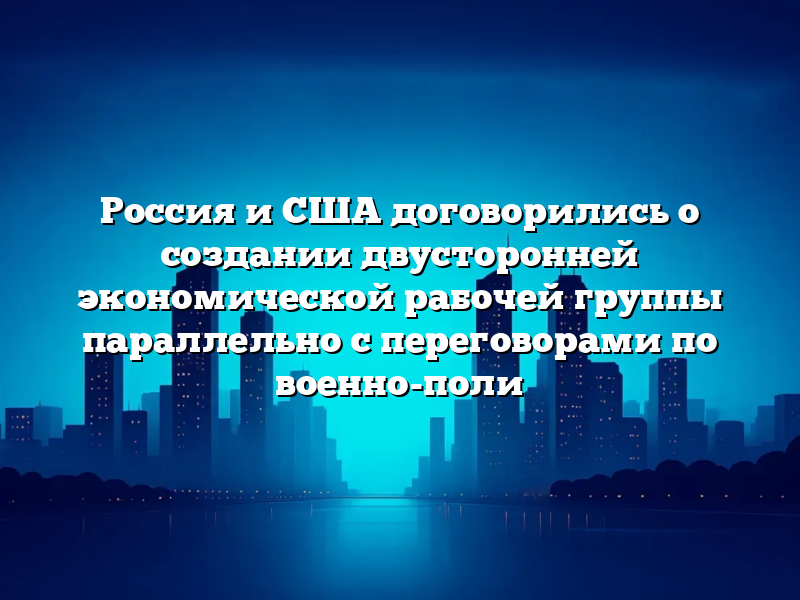 Россия и США договорились о создании двусторонней экономической рабочей группы параллельно с переговорами по военно-поли