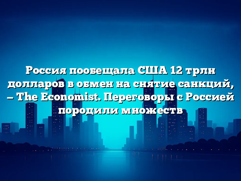 Россия пообещала США 12 трлн долларов в обмен на снятие санкций, — The Economist. Переговоры с Россией породили множеств