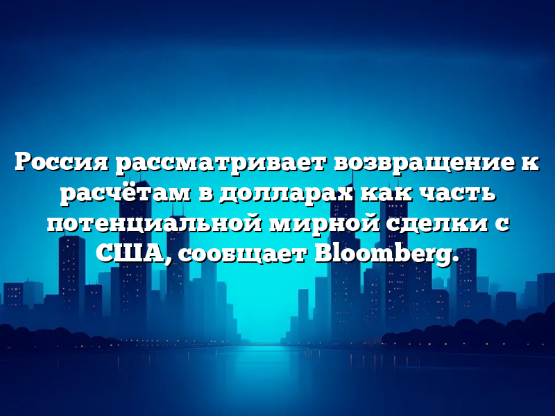 Россия рассматривает возвращение к расчётам в долларах как часть потенциальной мирной сделки с США, сообщает Bloomberg.