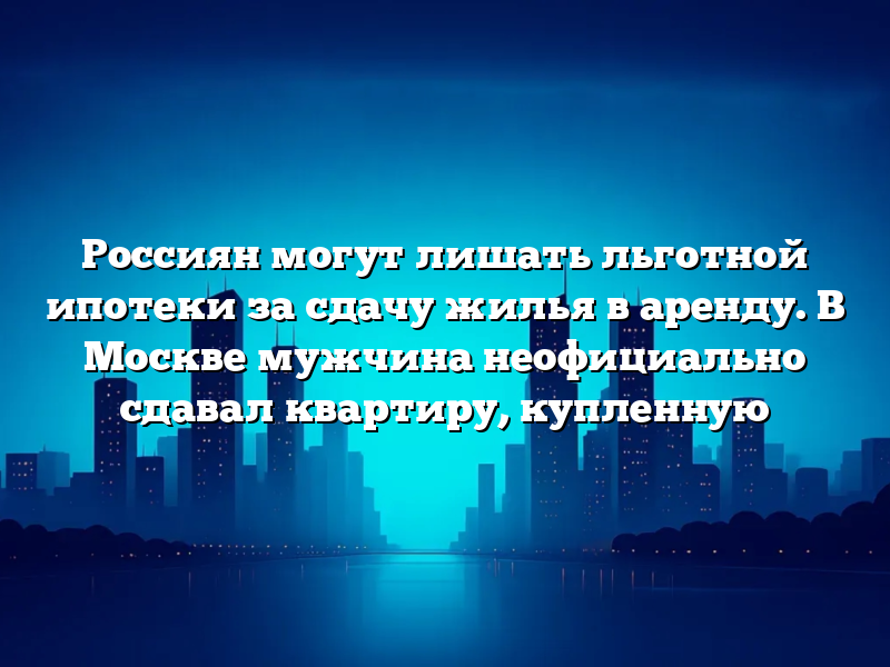 Россиян могут лишать льготной ипотеки за сдачу жилья в аренду. В Москве мужчина неофициально сдавал квартиру, купленную